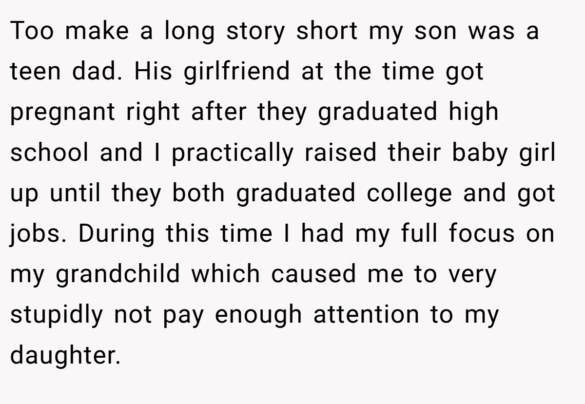 Too make a long story short my son was a teen dad. His girlfriend at the time got pregnant right after they graduated high school and I practically raised their baby girl up until they both graduated college and got jobs. During this time I had my full focus on my grandchild which caused me to very stupidly not pay enough attention to my daughter.