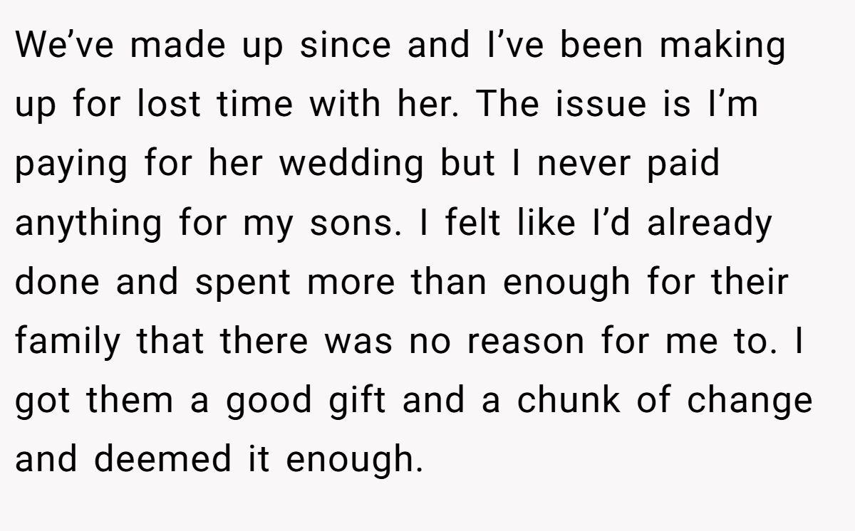 We’ve made up since and I’ve been making up for lost time with her. The issue is I’m paying for her wedding but I never paid anything for my sons. I felt like I’d already done and spent more than enough for their family that there was no reason for me to. I got them a good gift and a chunk of change and deemed it enough.