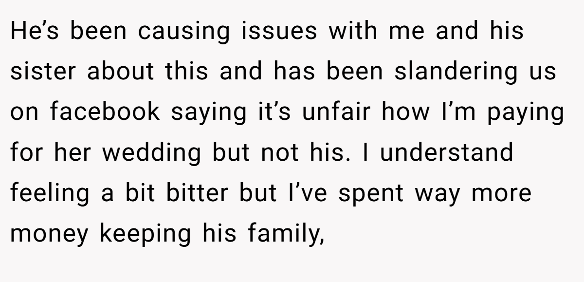 He’s been causing issues with me and his sister about this and has been slandering us on facebook saying it’s unfair how I’m paying for her wedding but not his. I understand feeling a bit bitter but I’ve spent way more money keeping his family,