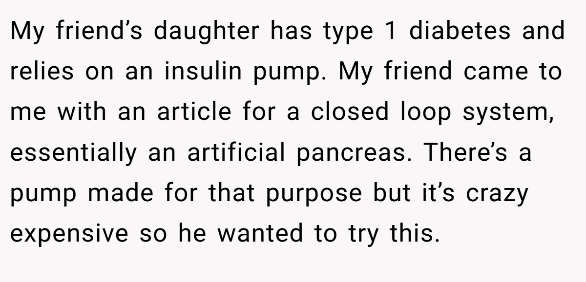 My friend’s daughter has type 1 diabetes and relies on an insulin pump. My friend came to me with an article for a closed loop system, essentially an artificial pancreas. There’s a pump made for that purpose but it’s crazy expensive so he wanted to try this.