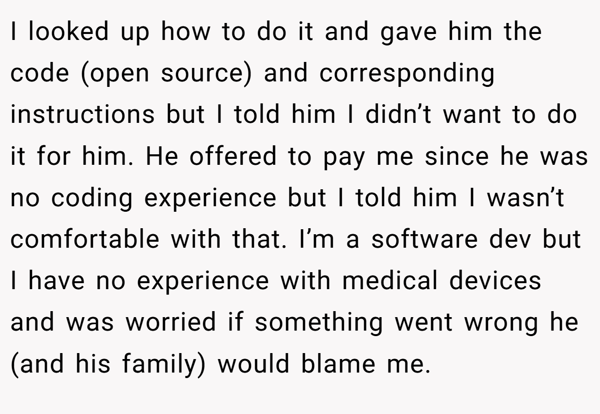 I looked up how to do it and gave him the code (open source) and corresponding instructions but I told him I didn’t want to do it for him. He offered to pay me since he was no coding experience but I told him I wasn’t comfortable with that. I’m a software dev but I have no experience with medical devices and was worried if something went wrong he (and his family) would blame me.