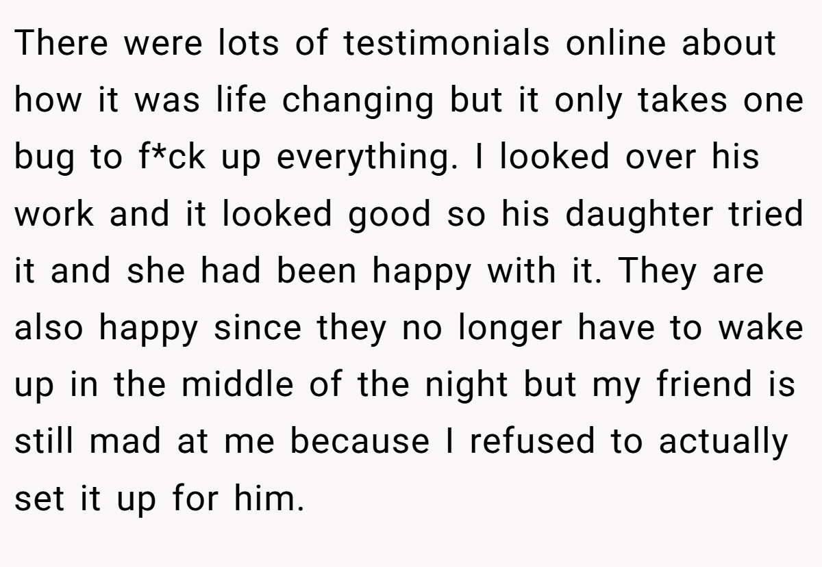 There were lots of testimonials online about how it was life changing but it only takes one bug to f*ck up everything. I looked over his work and it looked good so his daughter tried it and she had been happy with it. They are also happy since they no longer have to wake up in the middle of the night but my friend is still mad at me because I refused to actually set it up for him.