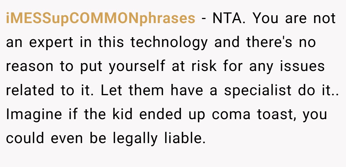 iMESSupCOMMONphrases - NTA. You are not an expert in this technology and there's no reason to put yourself at risk for any issues related to it. Let them have a specialist do it.. Imagine if the kid ended up coma toast, you could even be legally liable.