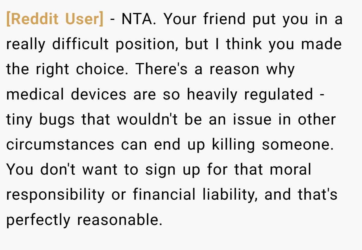 [Reddit User] - NTA. Your friend put you in a really difficult position, but I think you made the right choice. There's a reason why medical devices are so heavily regulated - tiny bugs that wouldn't be an issue in other circumstances can end up killing someone. You don't want to sign up for that moral responsibility or financial liability, and that's perfectly reasonable.