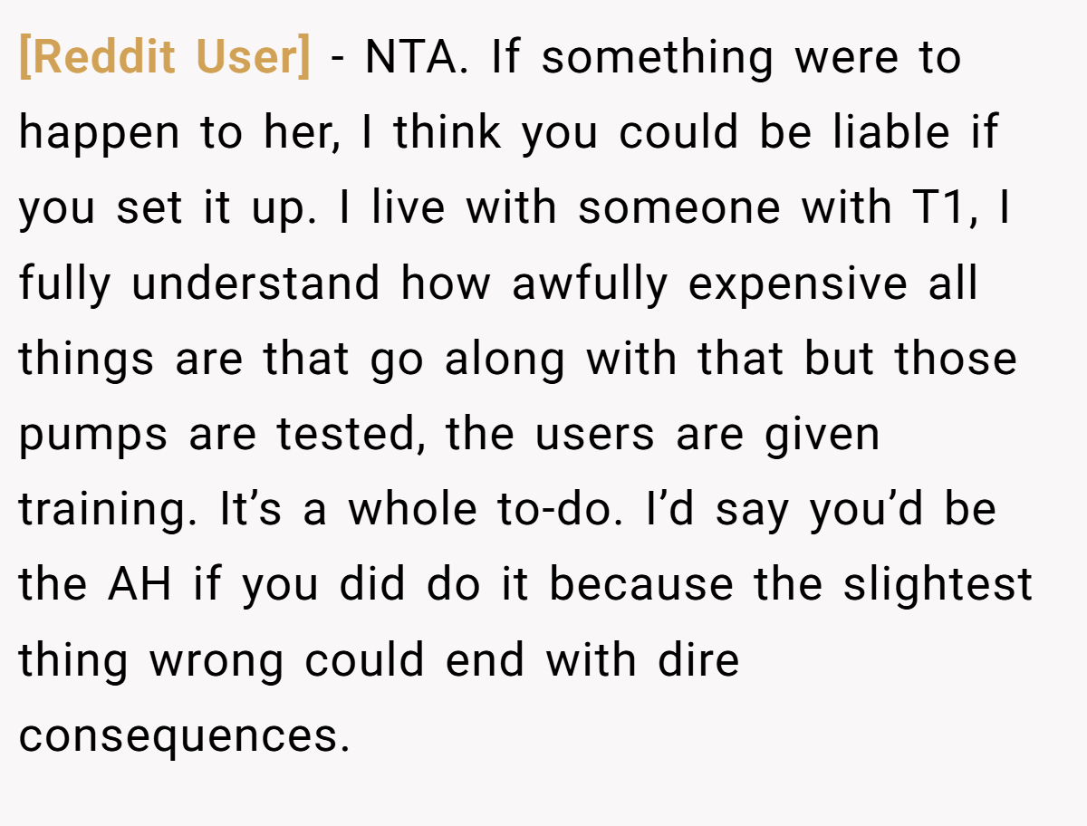 [Reddit User] - NTA. If something were to happen to her, I think you could be liable if you set it up. I live with someone with T1, I fully understand how awfully expensive all things are that go along with that but those pumps are tested, the users are given training. It’s a whole to-do. I’d say you’d be the AH if you did do it because the slightest thing wrong could end with dire consequences.