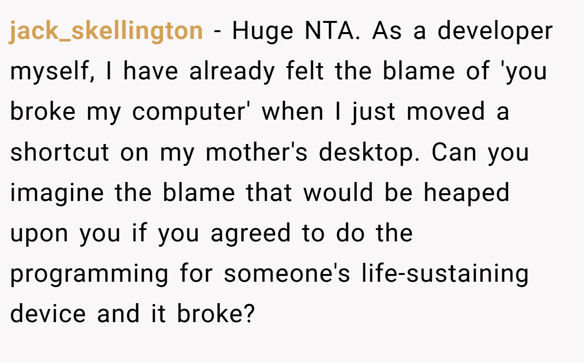 jack_skellington - Huge NTA. As a developer myself, I have already felt the blame of 'you broke my computer' when I just moved a shortcut on my mother's desktop. Can you imagine the blame that would be heaped upon you if you agreed to do the programming for someone's life-sustaining device and it broke?