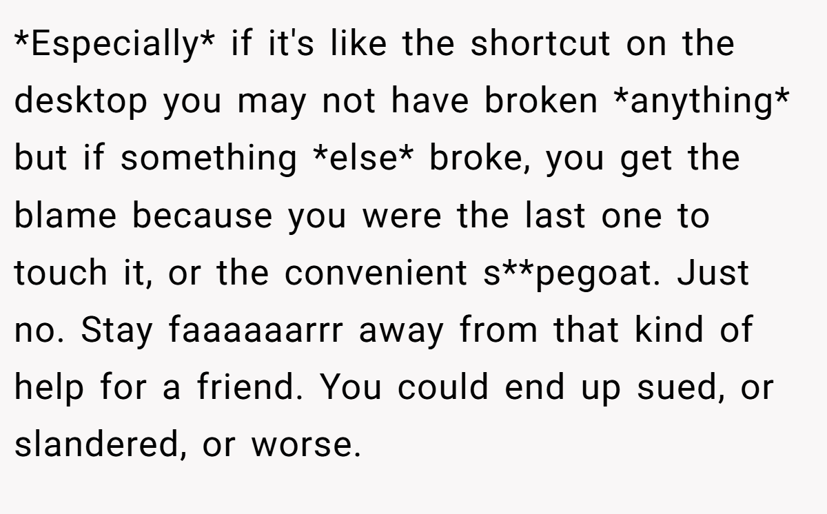 *Especially* if it's like the shortcut on the desktop you may not have broken *anything* but if something *else* broke, you get the blame because you were the last one to touch it, or the convenient s**pegoat. Just no. Stay faaaaaarrr away from that kind of help for a friend. You could end up sued, or slandered, or worse.
