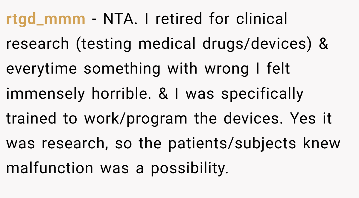 rtgd_mmm - NTA. I retired for clinical research (testing medical drugs/devices) & everytime something with wrong I felt immensely horrible. & I was specifically trained to work/program the devices. Yes it was research, so the patients/subjects knew malfunction was a possibility.