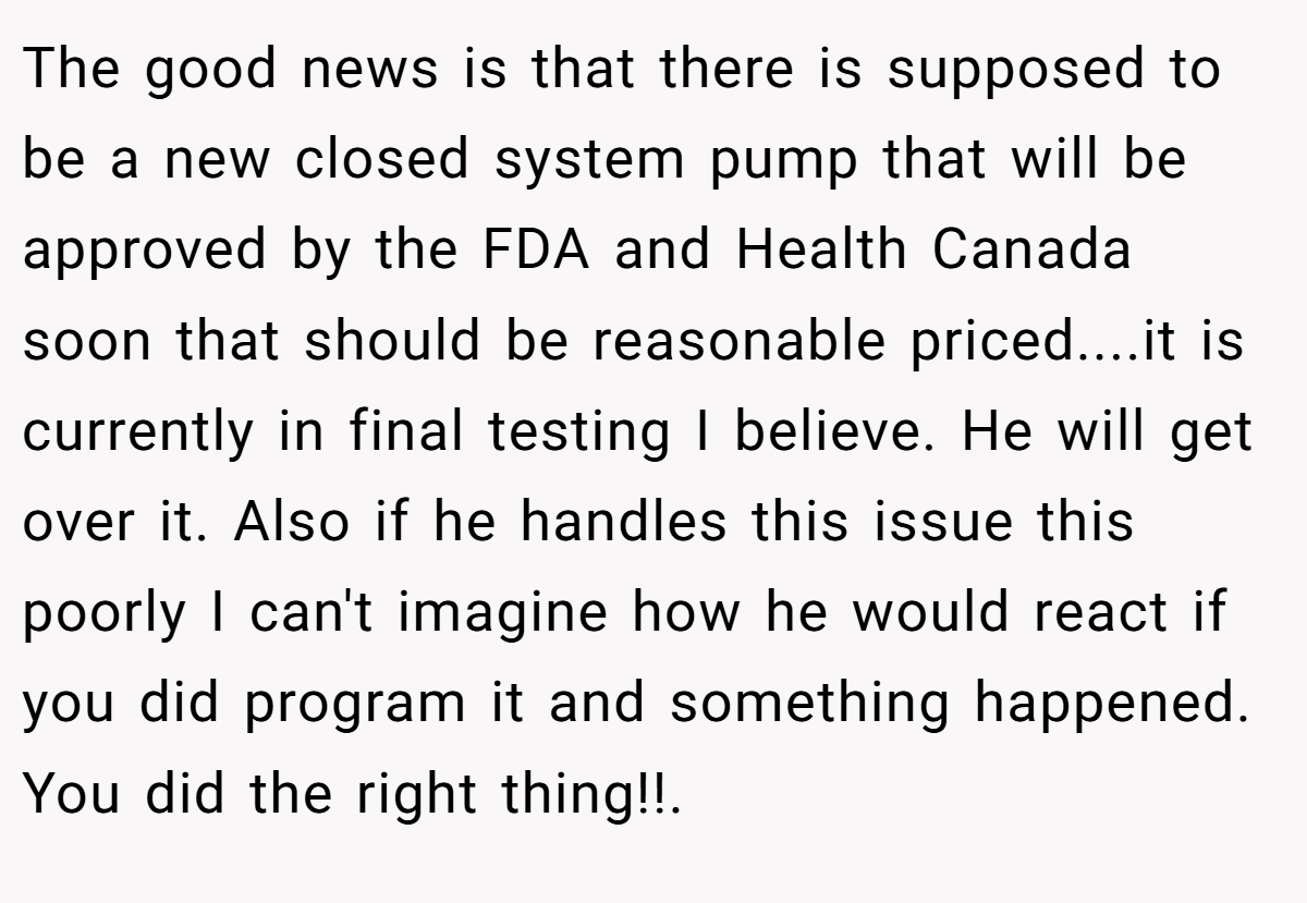 The good news is that there is supposed to be a new closed system pump that will be approved by the FDA and Health Canada soon that should be reasonable priced....it is currently in final testing I believe. He will get over it. Also if he handles this issue this poorly I can't imagine how he would react if you did program it and something happened. You did the right thing!!.