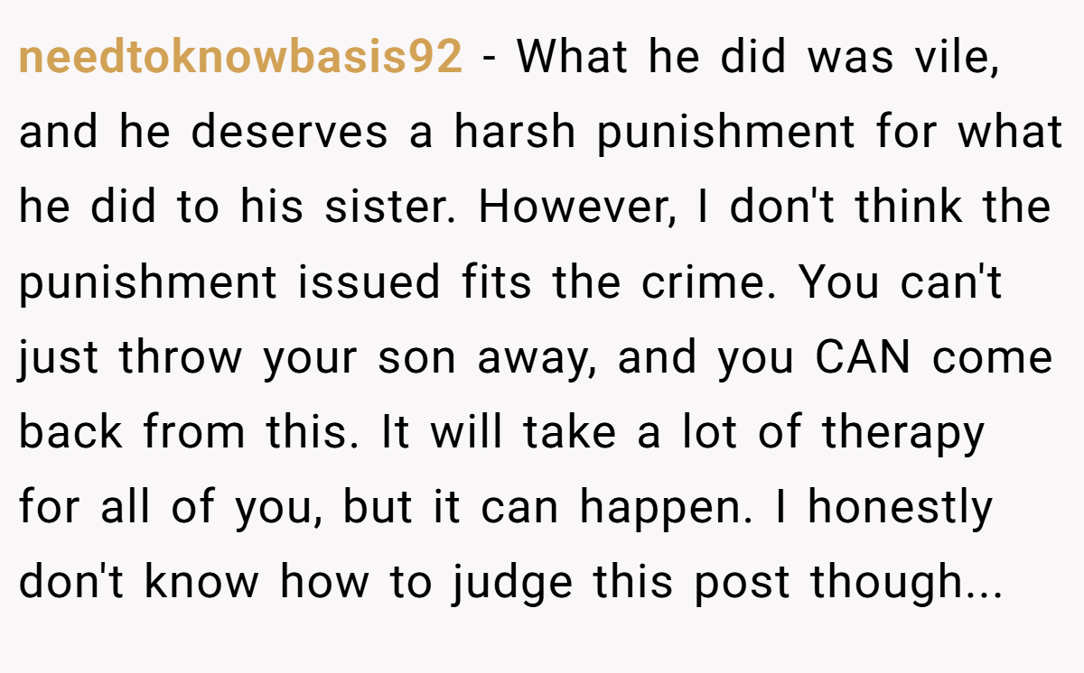 needtoknowbasis92 − What he did was vile, and he deserves a harsh punishment for what he did to his sister. However, I don't think the punishment issued fits the crime. You can't just throw your son away, and you CAN come back from this. It will take a lot of therapy for all of you, but it can happen. I honestly don't know how to judge this post though...