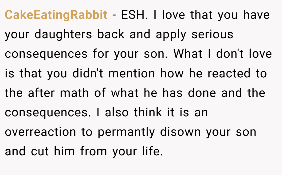 CakeEatingRabbit − ESH. I love that you have your daughters back and apply serious consequences for your son. What I don't love is that you didn't mention how he reacted to the after math of what he has done and the consequences. I also think it is an overreaction to permantly disown your son and cut him from your life.