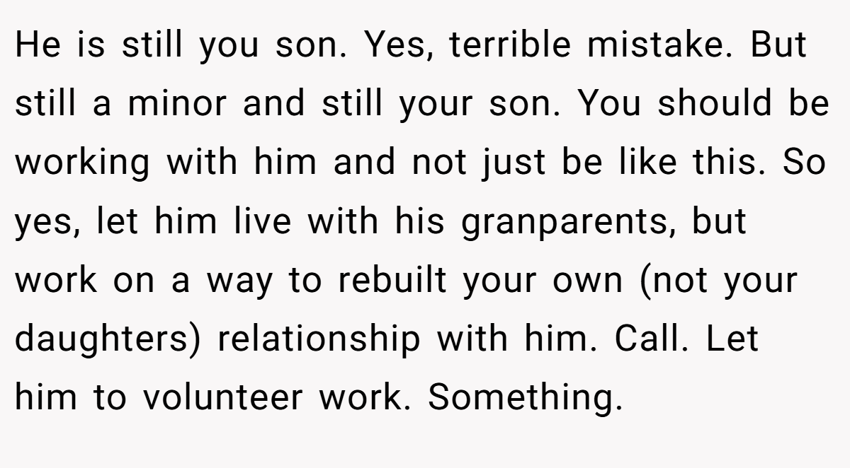 He is still you son. Yes, terrible mistake. But still a minor and still your son. You should be working with him and not just be like this. So yes, let him live with his granparents, but work on a way to rebuilt your own (not your daughters) relationship with him. Call. Let him to volunteer work. Something.