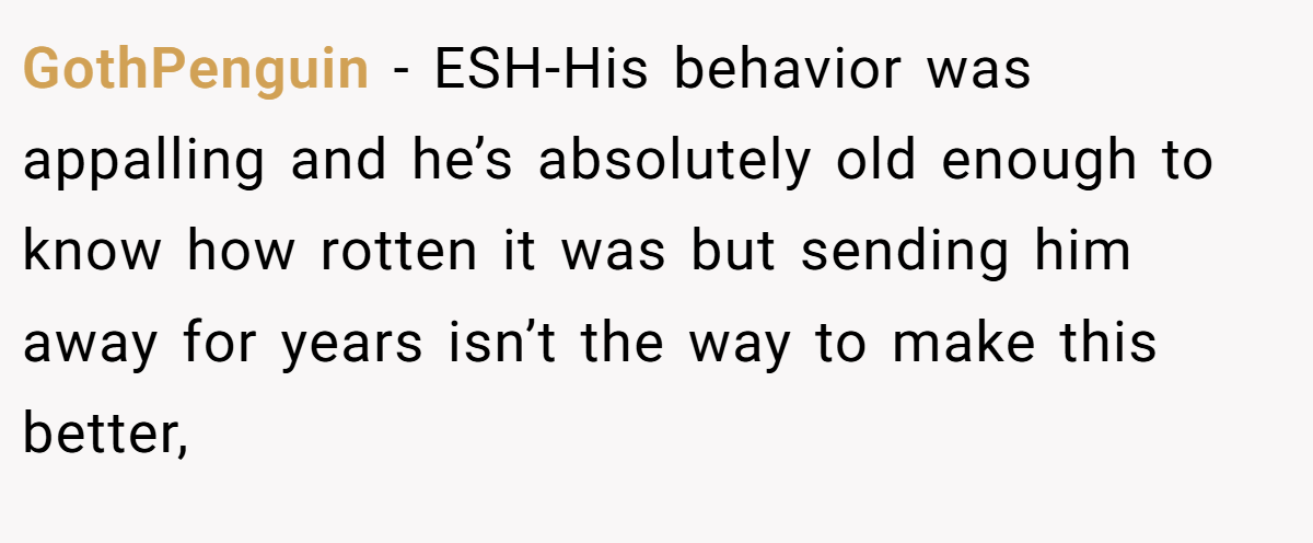 GothPenguin − ESH-His behavior was appalling and he’s absolutely old enough to know how rotten it was but sending him away for years isn’t the way to make this better,