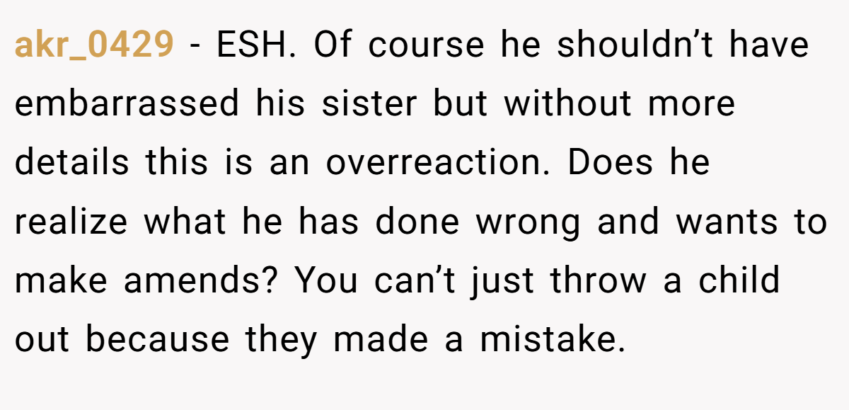 akr_0429 − ESH. Of course he shouldn’t have embarrassed his sister but without more details this is an overreaction. Does he realize what he has done wrong and wants to make amends? You can’t just throw a child out because they made a mistake.