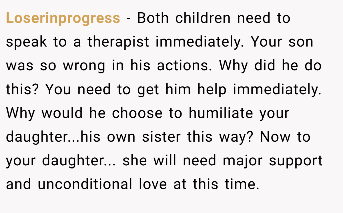 Loserinprogress − Both children need to speak to a therapist immediately. Your son was so wrong in his actions. Why did he do this? You need to get him help immediately. Why would he choose to humiliate your daughter...his own sister this way? Now to your daughter... she will need major support and unconditional love at this time.