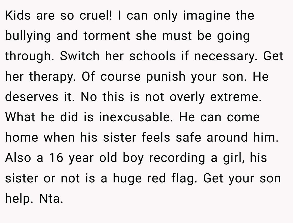 Kids are so cruel! I can only imagine the bullying and torment she must be going through. Switch her schools if necessary. Get her therapy. Of course punish your son. He deserves it. No this is not overly extreme. What he did is inexcusable. He can come home when his sister feels safe around him. Also a 16 year old boy recording a girl, his sister or not is a huge red flag. Get your son help. Nta.