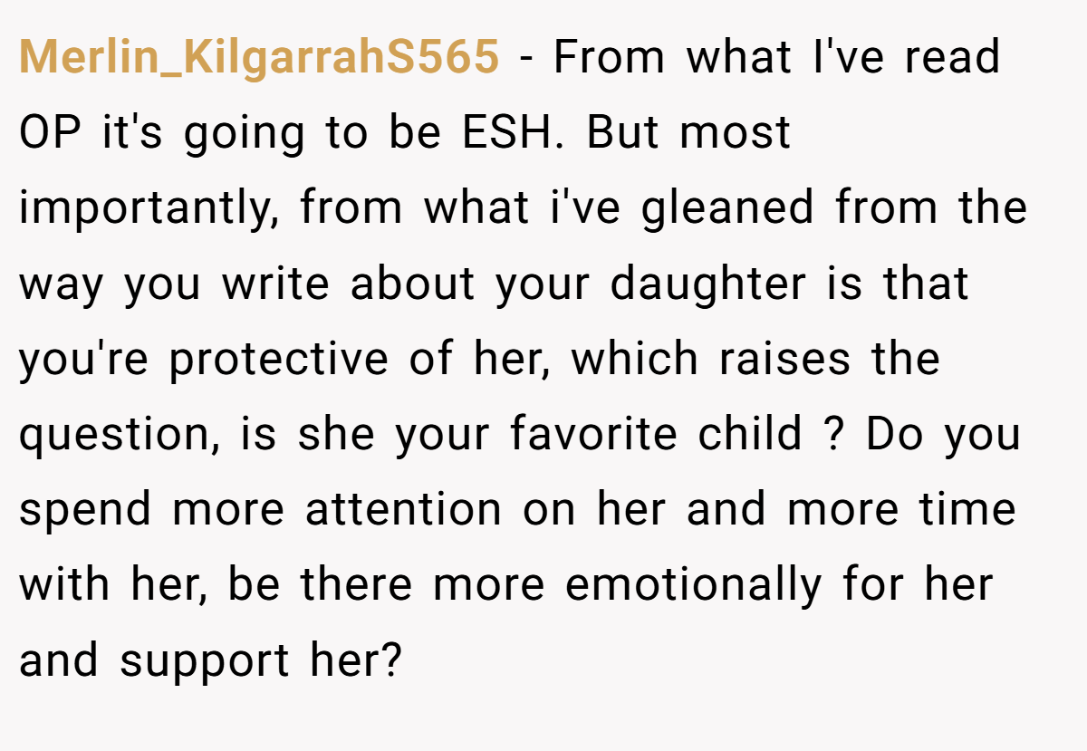 Merlin_KilgarrahS565 − From what I've read OP it's going to be ESH. But most importantly, from what i've gleaned from the way you write about your daughter is that you're protective of her, which raises the question, is she your favorite child ? Do you spend more attention on her and more time with her, be there more emotionally for her and support her?