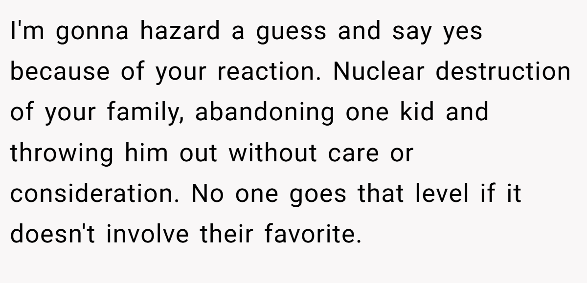 I'm gonna hazard a guess and say yes because of your reaction. Nuclear destruction of your family, abandoning one kid and throwing him out without care or consideration. No one goes that level if it doesn't involve their favorite.