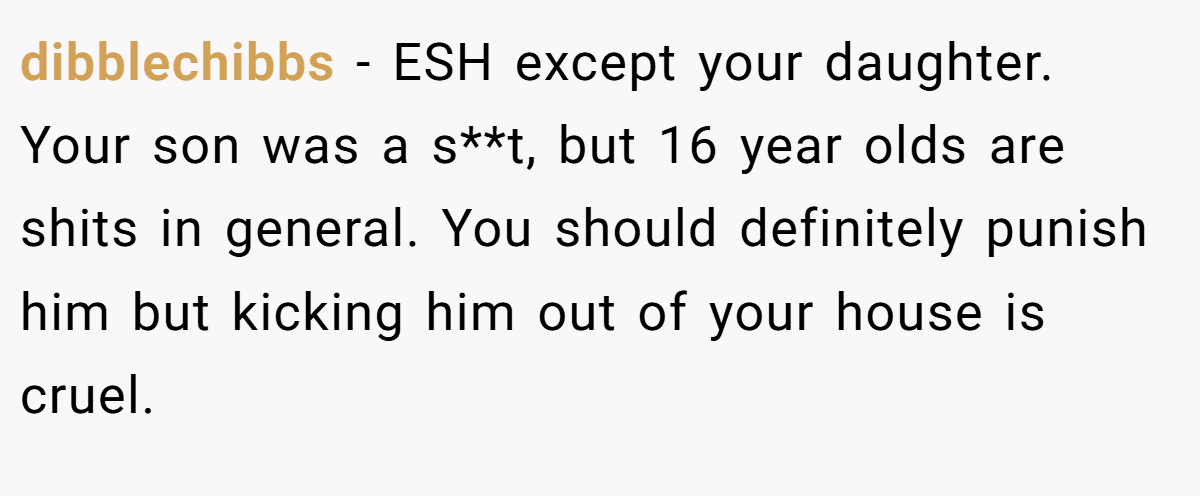 dibblechibbs − ESH except your daughter. Your son was a s**t, but 16 year olds are shits in general. You should definitely punish him but kicking him out of your house is cruel.