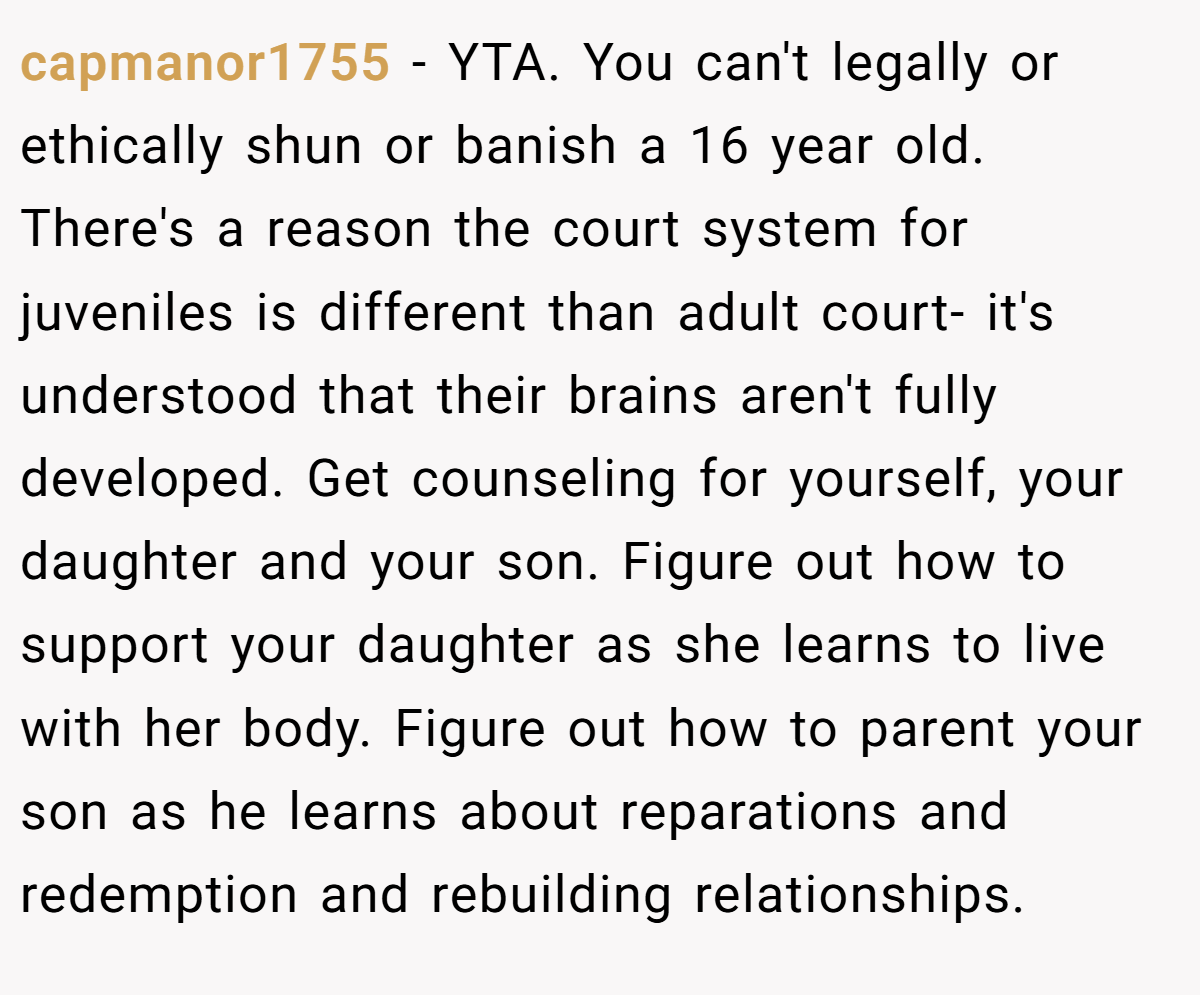capmanor1755 − YTA. You can't legally or ethically shun or banish a 16 year old. There's a reason the court system for juveniles is different than adult court- it's understood that their brains aren't fully developed. Get counseling for yourself, your daughter and your son. Figure out how to support your daughter as she learns to live with her body. Figure out how to parent your son as he learns about reparations and redemption and rebuilding relationships.