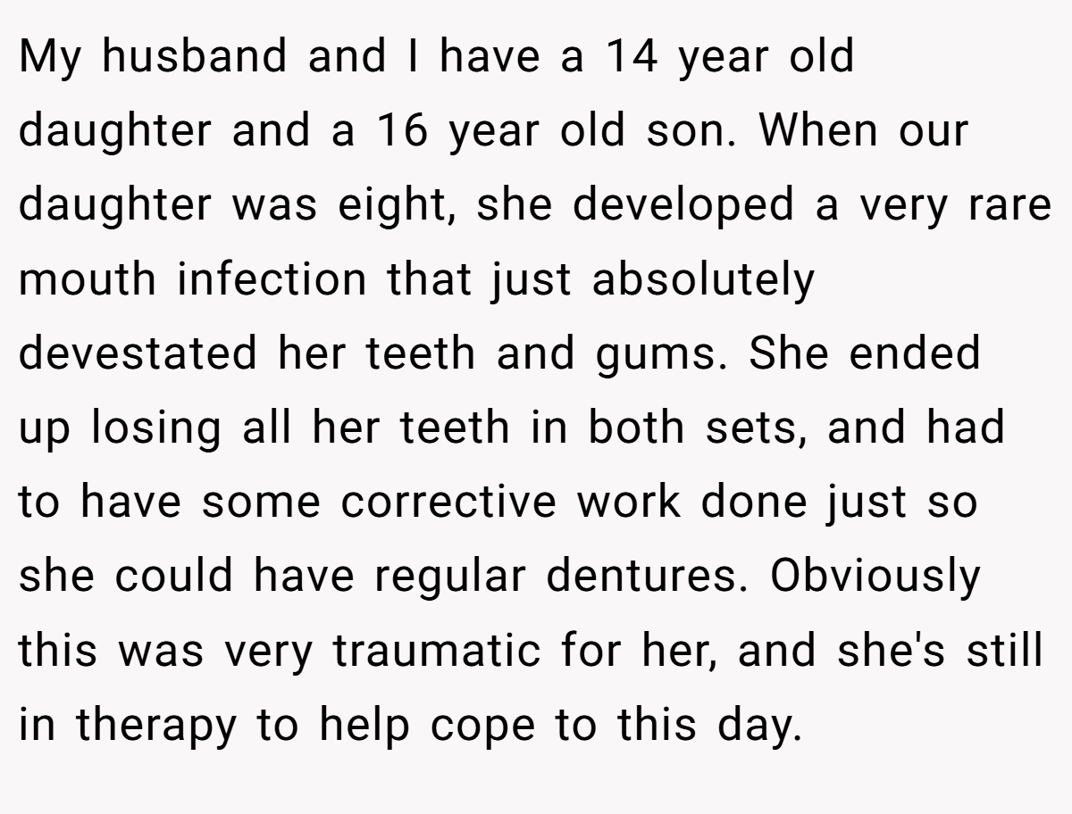My husband and I have a 14 year old daughter and a 16 year old son. When our daughter was eight, she developed a very rare mouth infection that just absolutely devestated her teeth and gums. She ended up losing all her teeth in both sets, and had to have some corrective work done just so she could have regular dentures. Obviously this was very traumatic for her, and she's still in therapy to help cope to this day.