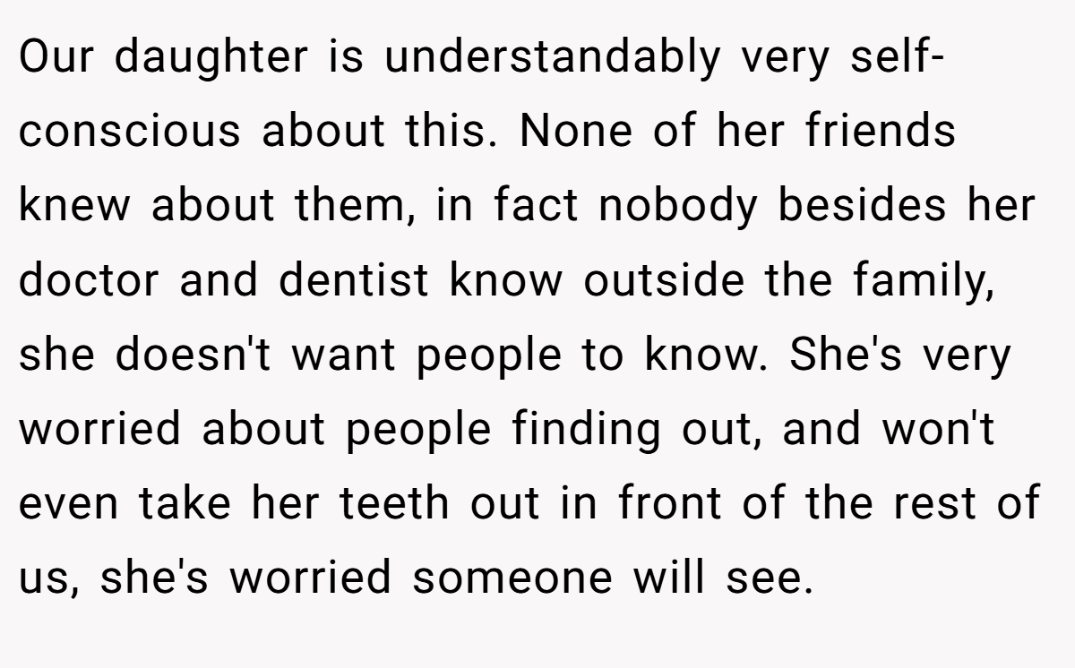 Our daughter is understandably very self-conscious about this. None of her friends knew about them, in fact nobody besides her doctor and dentist know outside the family, she doesn't want people to know. She's very worried about people finding out, and won't even take her teeth out in front of the rest of us, she's worried someone will see.
