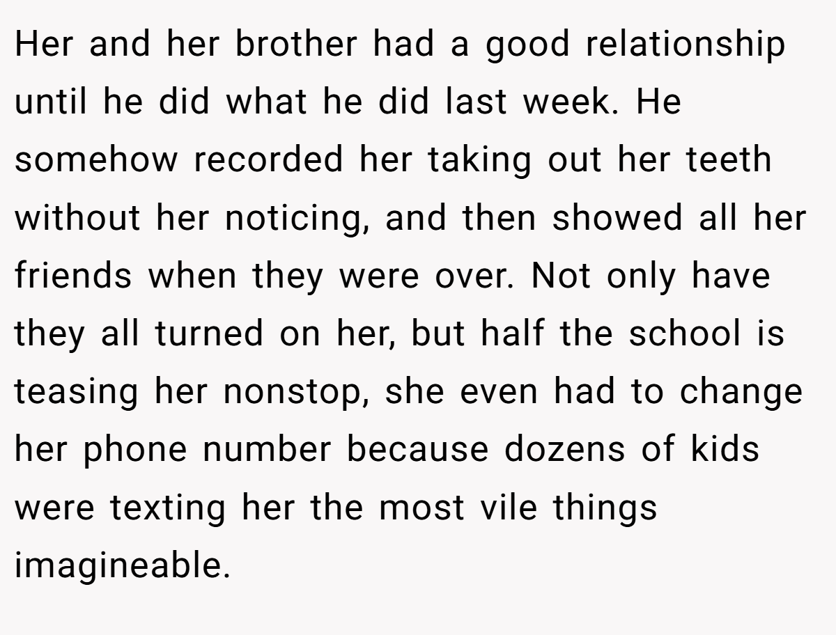 Her and her brother had a good relationship until he did what he did last week. He somehow recorded her taking out her teeth without her noticing, and then showed all her friends when they were over. Not only have they all turned on her, but half the school is teasing her nonstop, she even had to change her phone number because dozens of kids were texting her the most vile things imagineable.