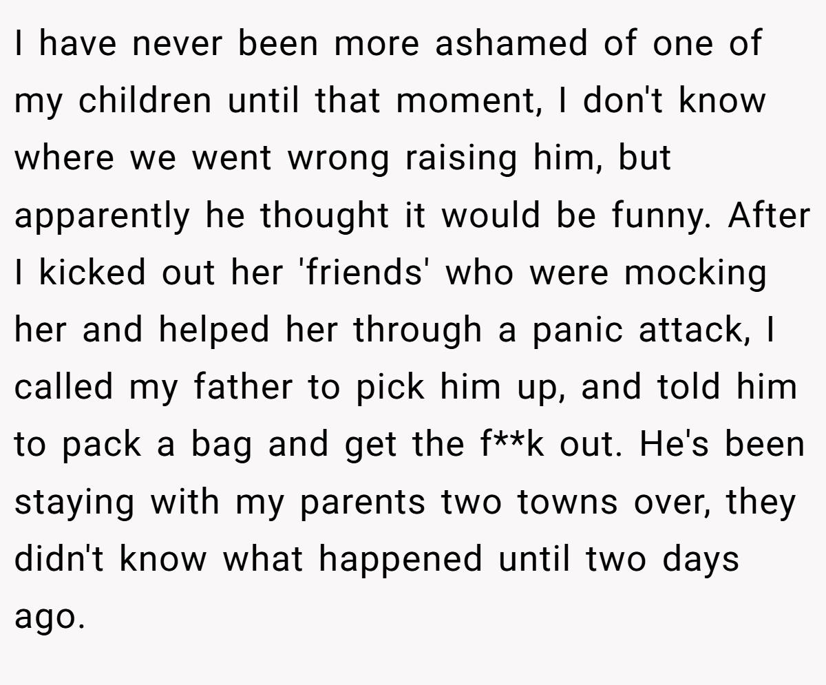 I have never been more ashamed of one of my children until that moment, I don't know where we went wrong raising him, but apparently he thought it would be funny. After I kicked out her 'friends' who were mocking her and helped her through a panic attack, I called my father to pick him up, and told him to pack a bag and get the f**k out. He's been staying with my parents two towns over, they didn't know what happened until two days ago.