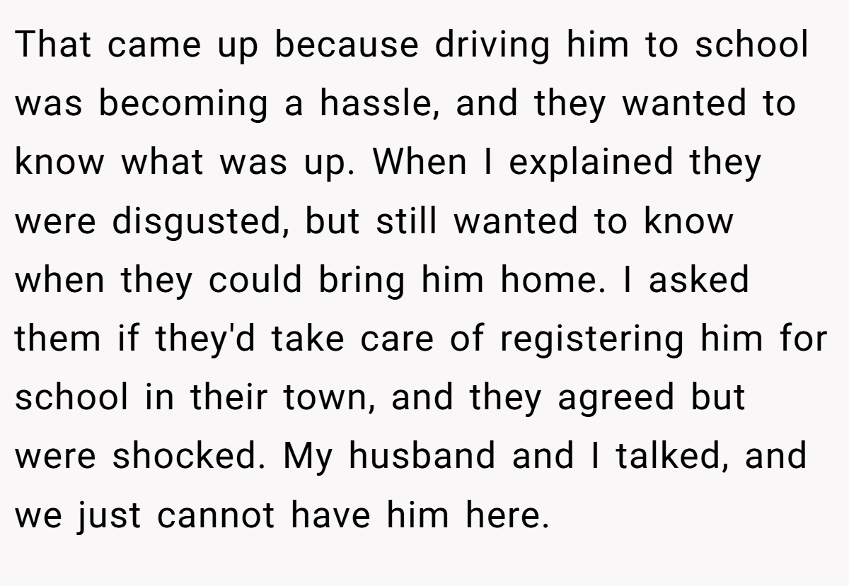 That came up because driving him to school was becoming a hassle, and they wanted to know what was up. When I explained they were disgusted, but still wanted to know when they could bring him home. I asked them if they'd take care of registering him for school in their town, and they agreed but were shocked. My husband and I talked, and we just cannot have him here.