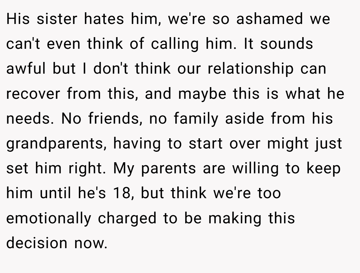 His sister hates him, we're so ashamed we can't even think of calling him. It sounds awful but I don't think our relationship can recover from this, and maybe this is what he needs. No friends, no family aside from his grandparents, having to start over might just set him right. My parents are willing to keep him until he's 18, but think we're too emotionally charged to be making this decision now.
