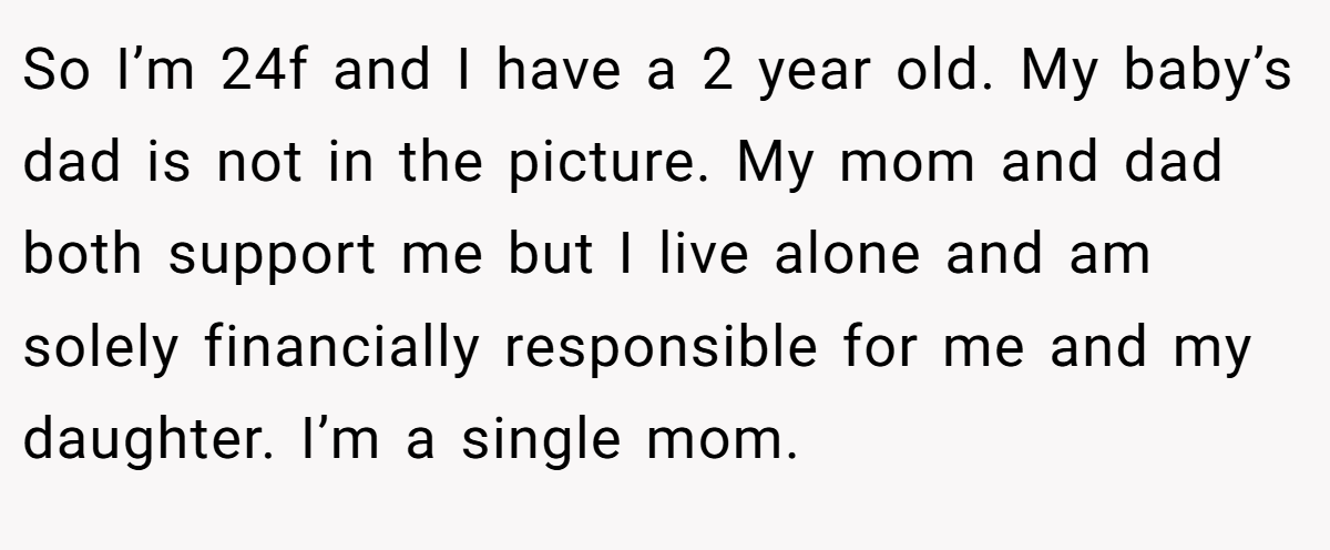 So I’m 24f and I have a 2 year old. My baby’s dad is not in the picture. My mom and dad both support me but I live alone and am solely financially responsible for me and my daughter. I’m a single mom.