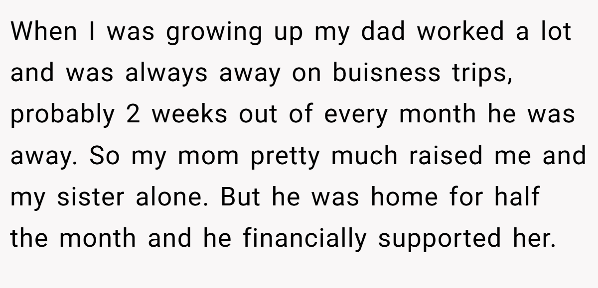 When I was growing up my dad worked a lot and was always away on buisness trips, probably 2 weeks out of every month he was away. So my mom pretty much raised me and my sister alone. But he was home for half the month and he financially supported her.