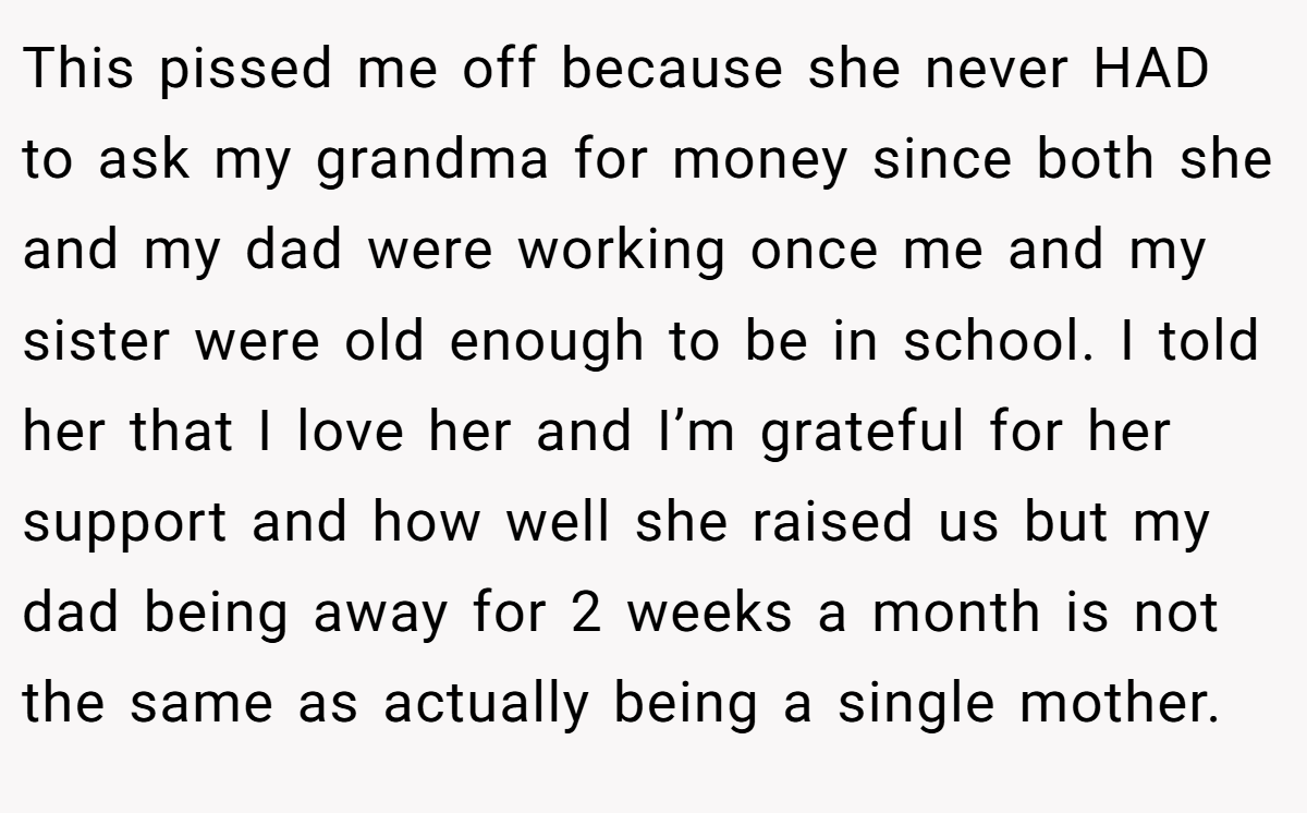 This pissed me off because she never HAD to ask my grandma for money since both she and my dad were working once me and my sister were old enough to be in school. I told her that I love her and I’m grateful for her support and how well she raised us but my dad being away for 2 weeks a month is not the same as actually being a single mother.