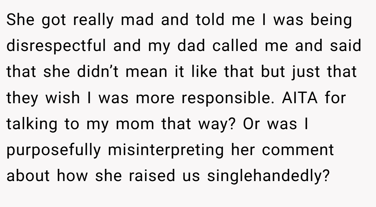 She got really mad and told me I was being disrespectful and my dad called me and said that she didn’t mean it like that but just that they wish I was more responsible. AITA for talking to my mom that way? Or was I purposefully misinterpreting her comment about how she raised us singlehandedly?