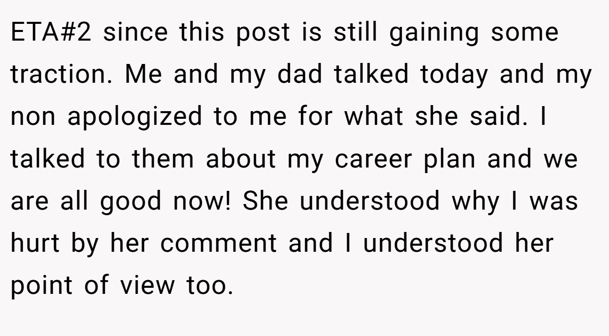 ETA#2 since this post is still gaining some traction. Me and my dad talked today and my non apologized to me for what she said. I talked to them about my career plan and we are all good now! She understood why I was hurt by her comment and I understood her point of view too.