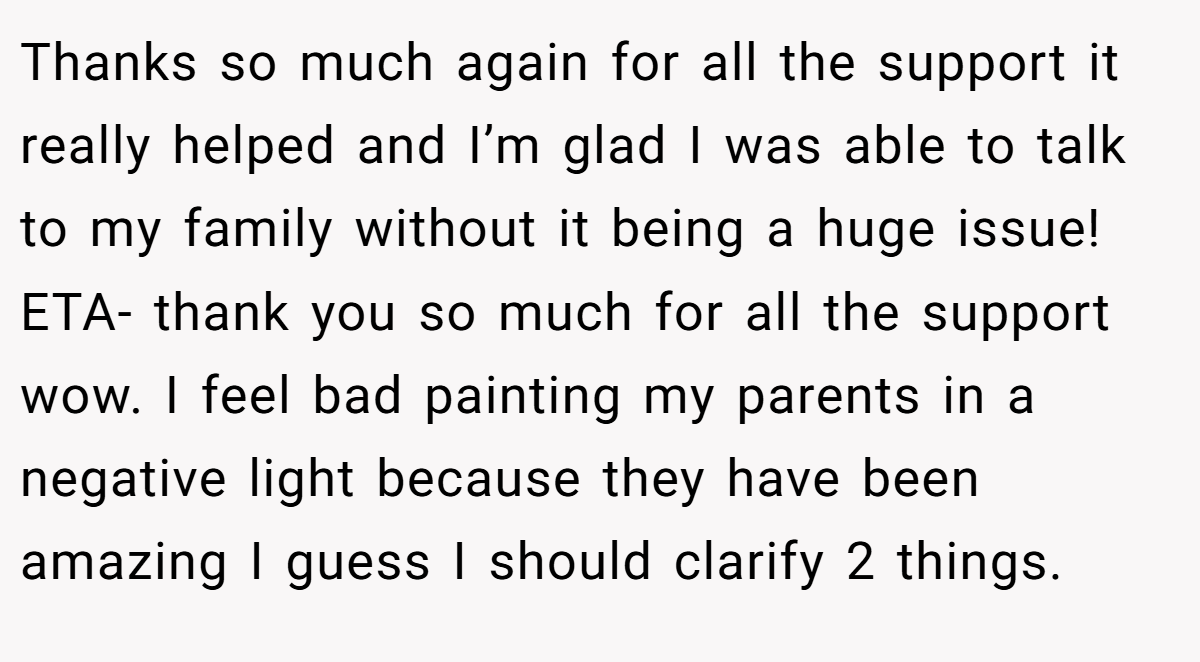 Thanks so much again for all the support it really helped and I’m glad I was able to talk to my family without it being a huge issue! ETA- thank you so much for all the support wow. I feel bad painting my parents in a negative light because they have been amazing I guess I should clarify 2 things.