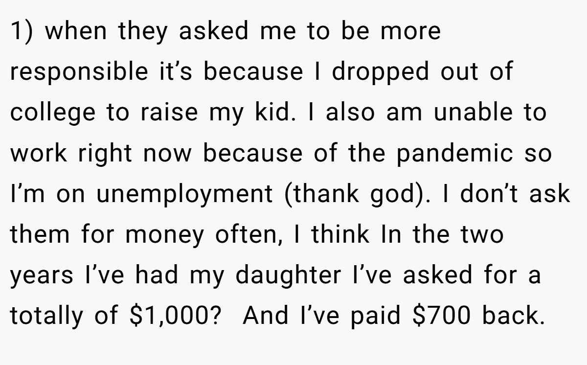 1) when they asked me to be more responsible it’s because I dropped out of college to raise my kid. I also am unable to work right now because of the pandemic so I’m on unemployment (thank god). I don’t ask them for money often, I think In the two years I’ve had my daughter I’ve asked for a totally of $1,000?  And I’ve paid $700 back.