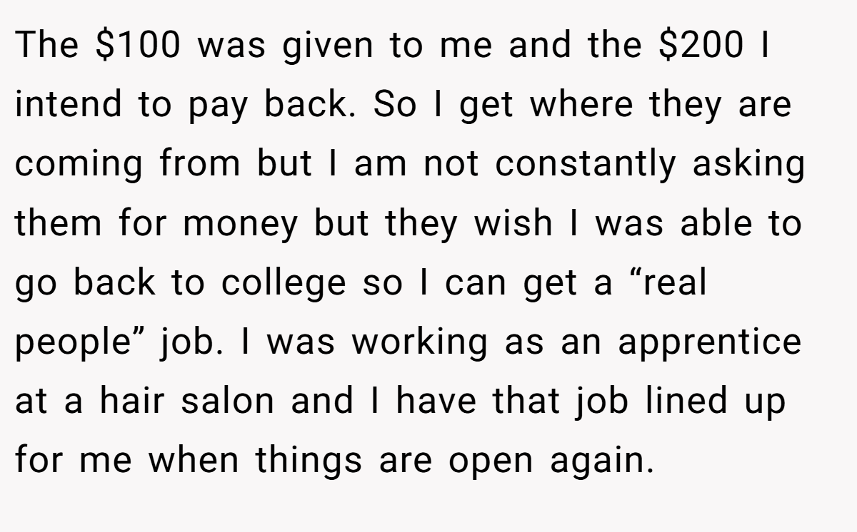 The $100 was given to me and the $200 I intend to pay back. So I get where they are coming from but I am not constantly asking them for money but they wish I was able to go back to college so I can get a “real people” job. I was working as an apprentice at a hair salon and I have that job lined up for me when things are open again.
