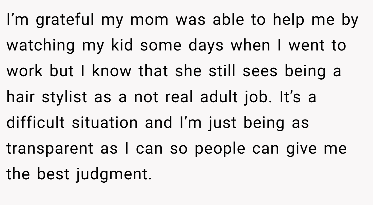 I’m grateful my mom was able to help me by watching my kid some days when I went to work but I know that she still sees being a hair stylist as a not real adult job. It’s a difficult situation and I’m just being as transparent as I can so people can give me the best judgment.