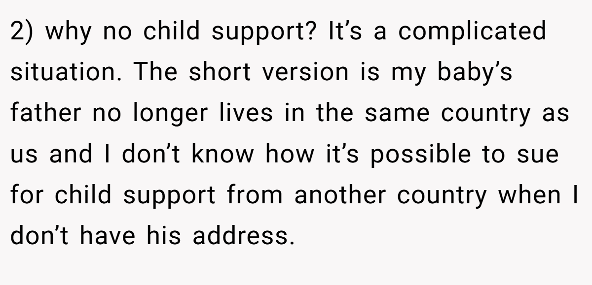 2) why no child support? It’s a complicated situation. The short version is my baby’s father no longer lives in the same country as us and I don’t know how it’s possible to sue for child support from another country when I don’t have his address.