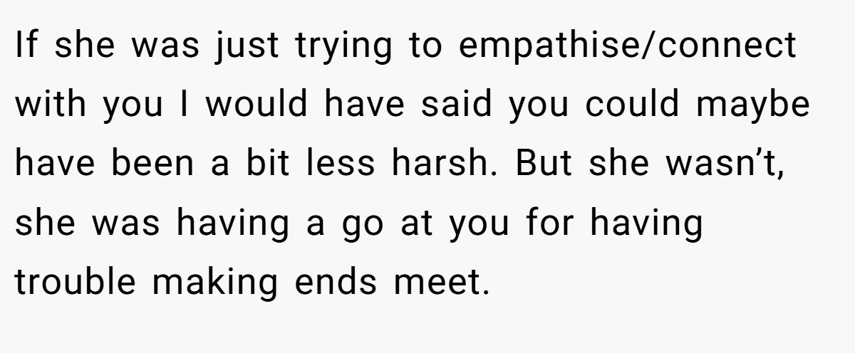 If she was just trying to empathise/connect with you I would have said you could maybe have been a bit less harsh. But she wasn’t, she was having a go at you for having trouble making ends meet.