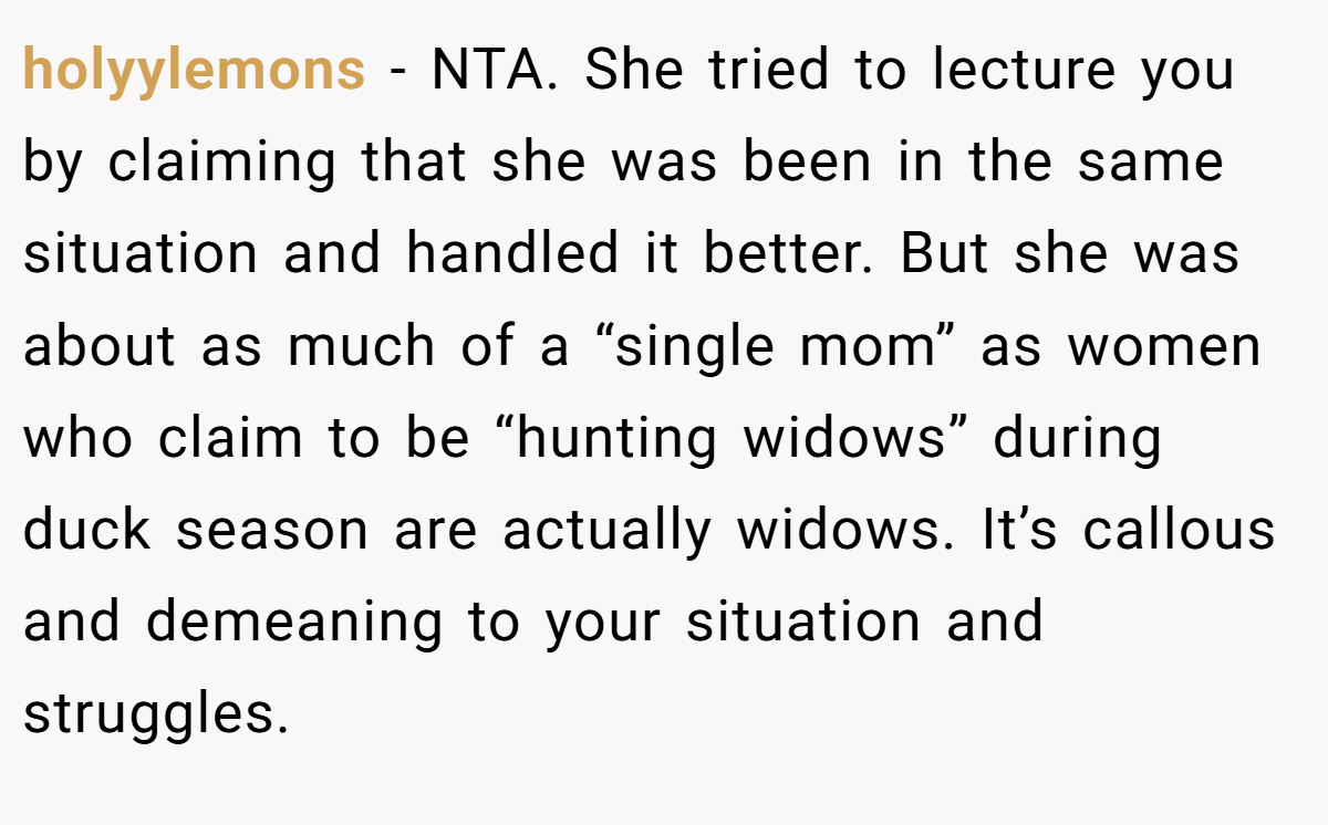 holyylemons - NTA. She tried to lecture you by claiming that she was been in the same situation and handled it better. But she was about as much of a “single mom” as women who claim to be “hunting widows” during duck season are actually widows. It’s callous and demeaning to your situation and struggles.