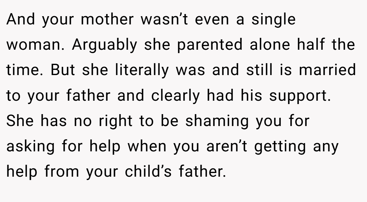 And your mother wasn’t even a single woman. Arguably she parented alone half the time. But she literally was and still is married to your father and clearly had his support. She has no right to be shaming you for asking for help when you aren’t getting any help from your child’s father.