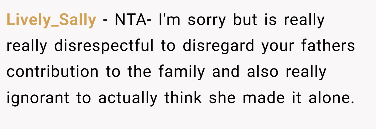 Lively_Sally - NTA- I'm sorry but is really really disrespectful to disregard your fathers contribution to the family and also really ignorant to actually think she made it alone.