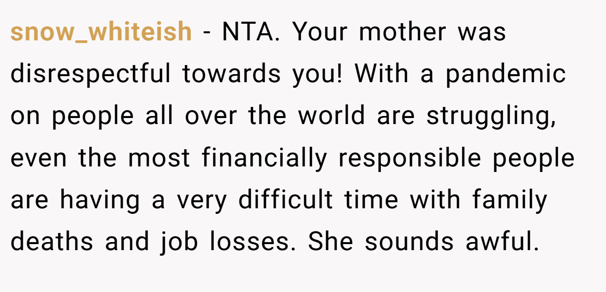 snow_whiteish - NTA. Your mother was disrespectful towards you! With a pandemic on people all over the world are struggling, even the most financially responsible people are having a very difficult time with family deaths and job losses. She sounds awful.