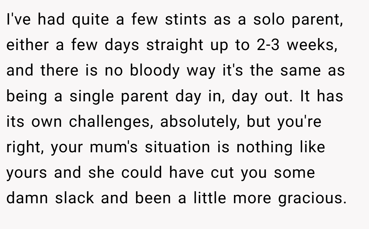 I've had quite a few stints as a solo parent, either a few days straight up to 2-3 weeks, and there is no bloody way it's the same as being a single parent day in, day out. It has its own challenges, absolutely, but you're right, your mum's situation is nothing like yours and she could have cut you some damn slack and been a little more gracious.
