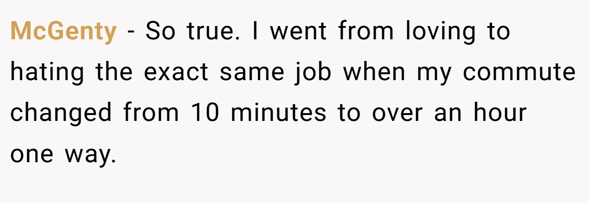 McGenty − So true. I went from loving to hating the exact same job when my commute changed from 10 minutes to over an hour one way.