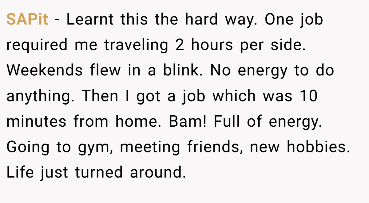SAPit − Learnt this the hard way. One job required me traveling 2 hours per side. Weekends flew in a blink. No energy to do anything. Then I got a job which was 10 minutes from home. Bam! Full of energy. Going to gym, meeting friends, new hobbies. Life just turned around.