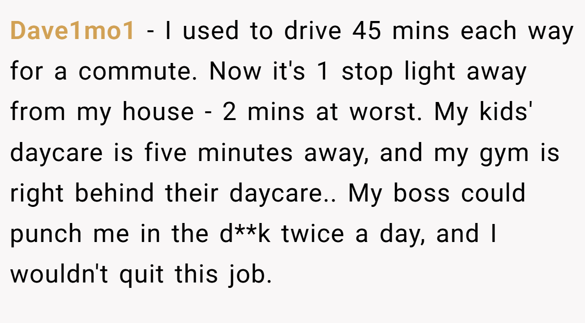 Dave1mo1 − I used to drive 45 mins each way for a commute. Now it's 1 stop light away from my house - 2 mins at worst. My kids' daycare is five minutes away, and my gym is right behind their daycare.. My boss could punch me in the d**k twice a day, and I wouldn't quit this job.