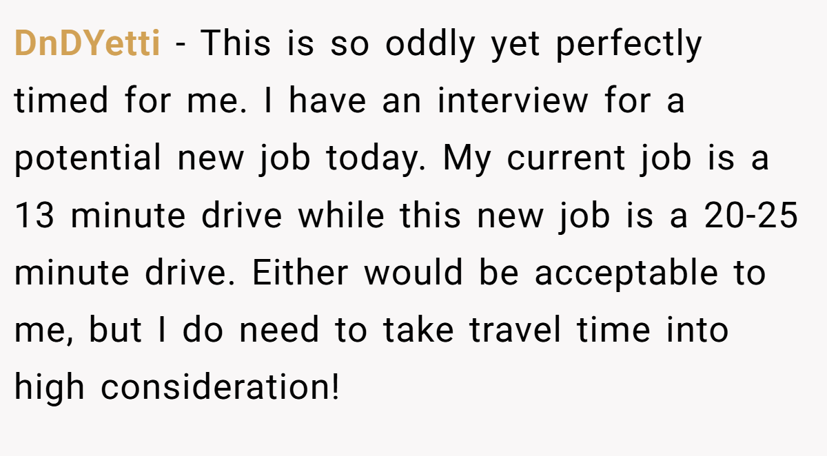 DnDYetti − This is so oddly yet perfectly timed for me. I have an interview for a potential new job today. My current job is a 13 minute drive while this new job is a 20-25 minute drive. Either would be acceptable to me, but I do need to take travel time into high consideration!
